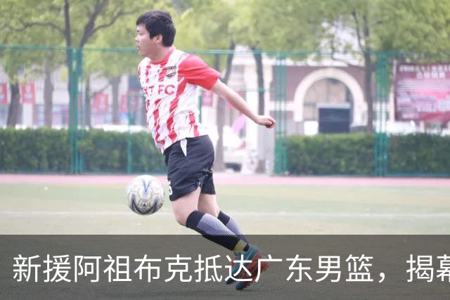 新援阿祖布克抵达广东男篮，揭幕战能否出战成焦点